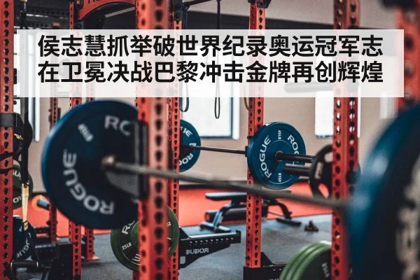 侯志慧抓举破世界纪录奥运冠军志在卫冕决战巴黎冲击金牌再创辉煌