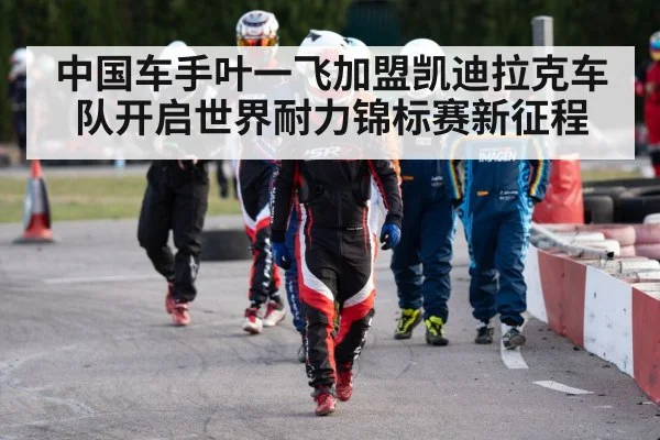 中国车手叶一飞加盟凯迪拉克车队开启世界耐力锦标赛新征程